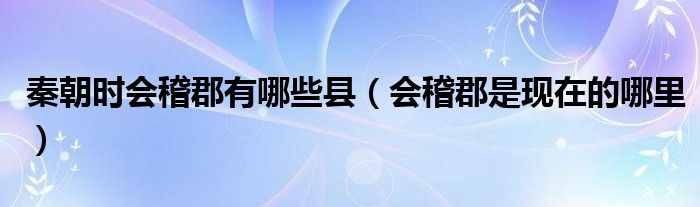 秦朝時會稽郡有哪些縣（會稽郡是現(xiàn)在的哪里）