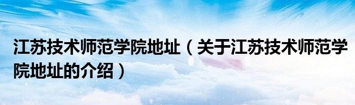 江蘇技術(shù)師范學(xué)院地址（關(guān)于江蘇技術(shù)師范學(xué)院地址的介紹）