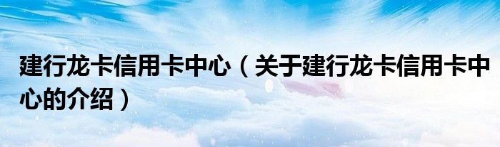 建行龍卡信用卡中心（關(guān)于建行龍卡信用卡中心的介紹）
