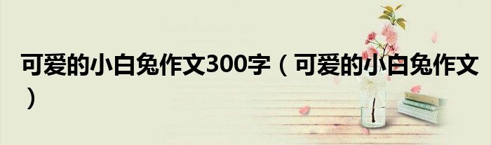 可愛的小白兔作文300字（可愛的小白兔作文）