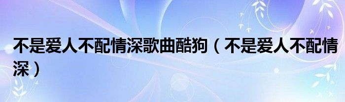 不是愛人不配情深歌曲酷狗（不是愛人不配情深）