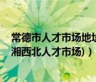 常德市人才市場地址（常德市人才市場坐多少車 哪個(gè)站下(湘西北人才市場)）