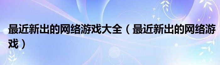 最近新出的網(wǎng)絡游戲大全（最近新出的網(wǎng)絡游戲）
