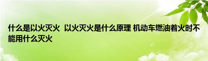 什么是以火滅火 以火滅火是什么原理 機動車燃油著火時不能用什么滅火