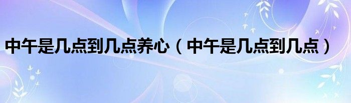 中午是幾點(diǎn)到幾點(diǎn)養(yǎng)心（中午是幾點(diǎn)到幾點(diǎn)）