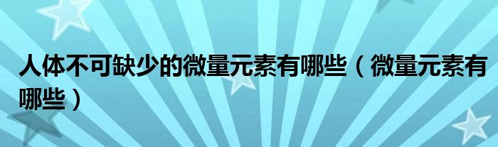 人體不可缺少的微量元素有哪些（微量元素有哪些）