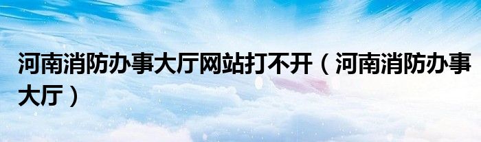 河南消防辦事大廳網站打不開（河南消防辦事大廳）