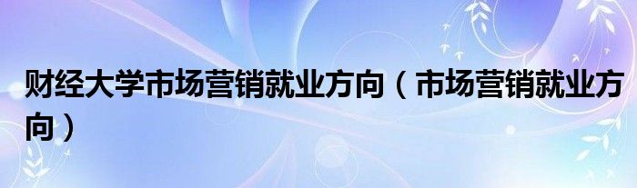 財(cái)經(jīng)大學(xué)市場(chǎng)營(yíng)銷就業(yè)方向（市場(chǎng)營(yíng)銷就業(yè)方向）