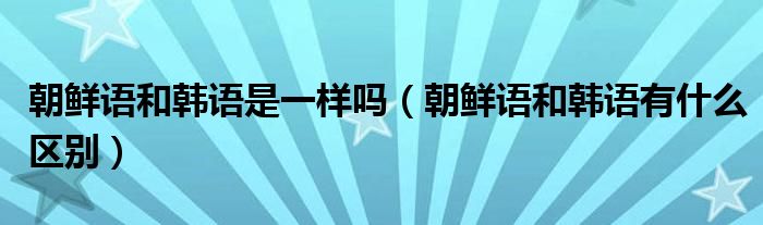 朝鮮語(yǔ)和韓語(yǔ)是一樣嗎（朝鮮語(yǔ)和韓語(yǔ)有什么區(qū)別）