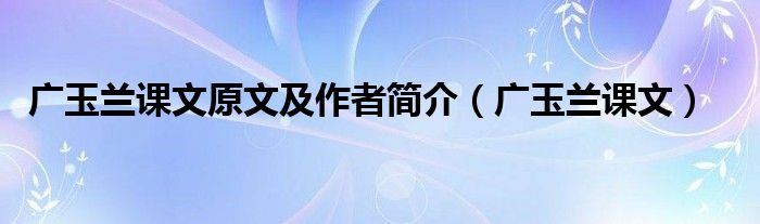 廣玉蘭課文原文及作者簡介（廣玉蘭課文）
