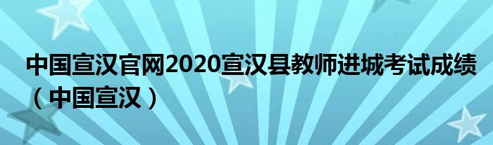 中國宣漢官網(wǎng)2020宣漢縣教師進城考試成績（中國宣漢）