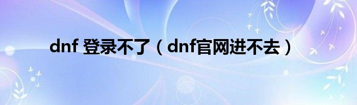 dnf 登錄不了（dnf官網(wǎng)進(jìn)不去）