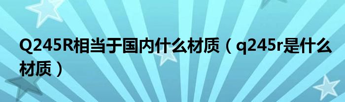 Q245R相當(dāng)于國內(nèi)什么材質(zhì)（q245r是什么材質(zhì)）