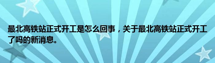最北高鐵站正式開工是怎么回事，關于最北高鐵站正式開工了嗎的新消息。