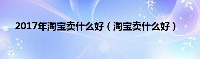 2017年淘寶賣(mài)什么好（淘寶賣(mài)什么好）