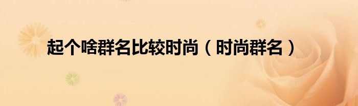 起個啥群名比較時尚（時尚群名）