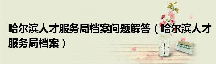哈爾濱人才服務(wù)局檔案問題解答（哈爾濱人才服務(wù)局檔案）