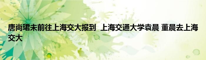 唐尚珺未前往上海交大報(bào)到 上海交通大學(xué)袁晨 董晨去上海交大