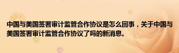 中國(guó)與美國(guó)簽署審計(jì)監(jiān)管合作協(xié)議是怎么回事，關(guān)于中國(guó)與美國(guó)簽署審計(jì)監(jiān)管合作協(xié)議了嗎的新消息。