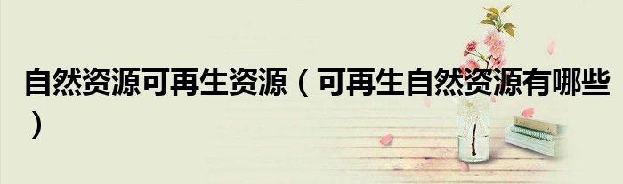 自然資源可再生資源（可再生自然資源有哪些）