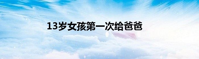 13歲女孩第一次給爸爸
