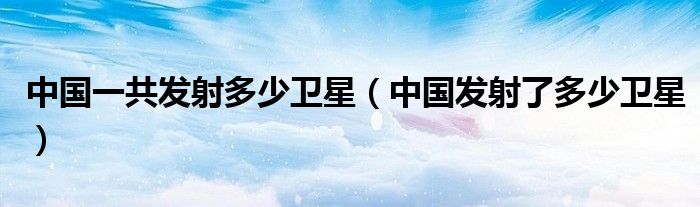 中國一共發(fā)射多少衛(wèi)星（中國發(fā)射了多少衛(wèi)星）