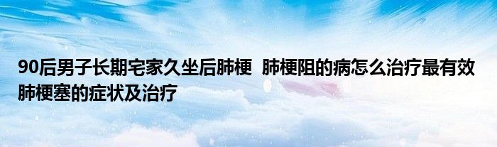 90后男子長期宅家久坐后肺梗 肺梗阻的病怎么治療最有效 肺梗塞的癥狀及治療