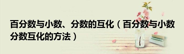 百分?jǐn)?shù)與小數(shù)、分?jǐn)?shù)的互化（百分?jǐn)?shù)與小數(shù) 分?jǐn)?shù)互化的方法）