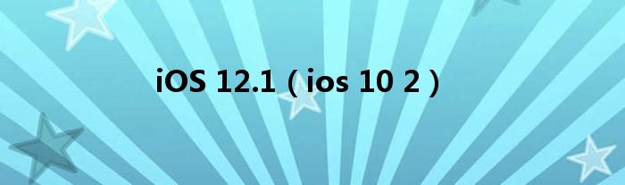 iOS 12.1（ios 10 2）