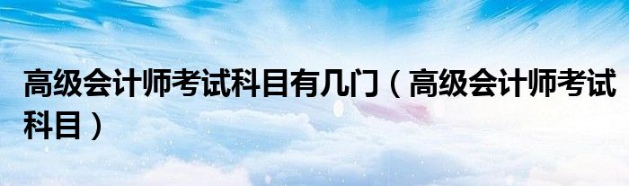 高級(jí)會(huì)計(jì)師考試科目有幾門(mén)（高級(jí)會(huì)計(jì)師考試科目）