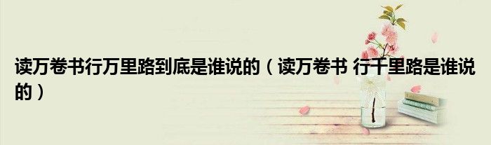讀萬(wàn)卷書行萬(wàn)里路到底是誰(shuí)說(shuō)的（讀萬(wàn)卷書 行千里路是誰(shuí)說(shuō)的）