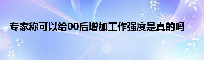 專家稱可以給00后增加工作強度是真的嗎