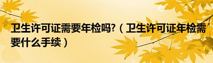 衛(wèi)生許可證需要年檢嗎?（衛(wèi)生許可證年檢需要什么手續(xù)）