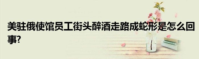 美駐俄使館員工街頭醉酒走路成蛇形是怎么回事?