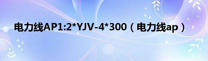電力線(xiàn)AP1:2*YJV-4*300（電力線(xiàn)ap）
