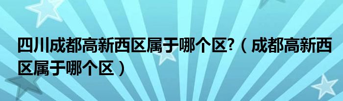 四川成都高新西區(qū)屬于哪個(gè)區(qū)?（成都高新西區(qū)屬于哪個(gè)區(qū)）