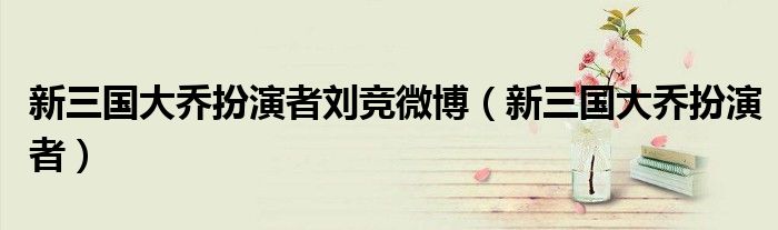 新三國(guó)大喬扮演者劉競(jìng)微博（新三國(guó)大喬扮演者）