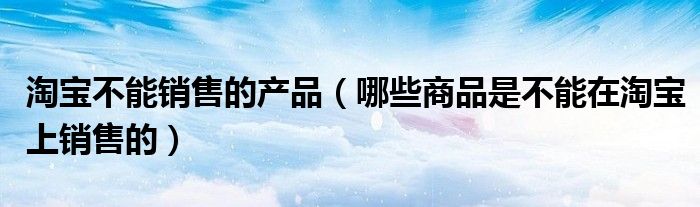 淘寶不能銷(xiāo)售的產(chǎn)品（哪些商品是不能在淘寶上銷(xiāo)售的）