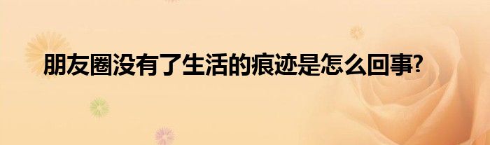 朋友圈沒(méi)有了生活的痕跡是怎么回事?