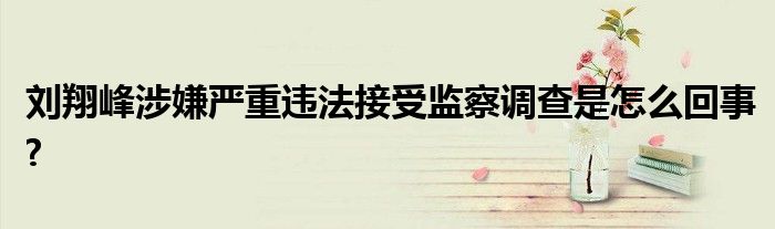 劉翔峰涉嫌嚴(yán)重違法接受監(jiān)察調(diào)查是怎么回事?