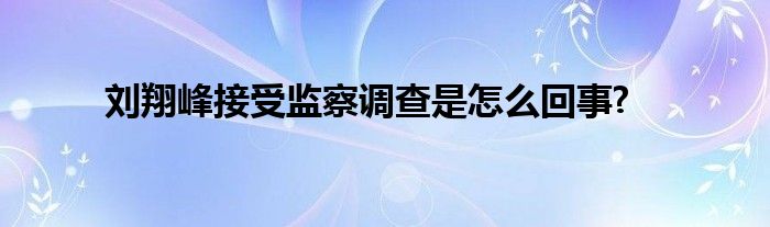 劉翔峰接受監(jiān)察調(diào)查是怎么回事?