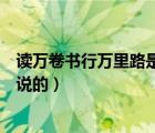 讀萬(wàn)卷書行萬(wàn)里路是誰(shuí)說(shuō)的拼音版（讀萬(wàn)卷書行萬(wàn)里路是誰(shuí)說(shuō)的）