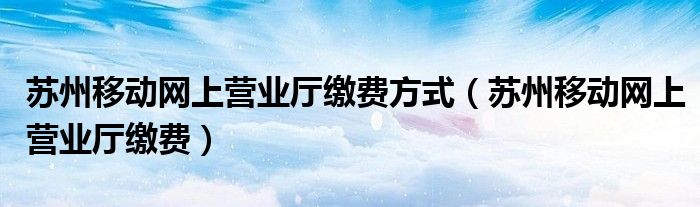 蘇州移動(dòng)網(wǎng)上營(yíng)業(yè)廳繳費(fèi)方式（蘇州移動(dòng)網(wǎng)上營(yíng)業(yè)廳繳費(fèi)）
