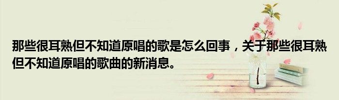 那些很耳熟但不知道原唱的歌是怎么回事，關(guān)于那些很耳熟但不知道原唱的歌曲的新消息。