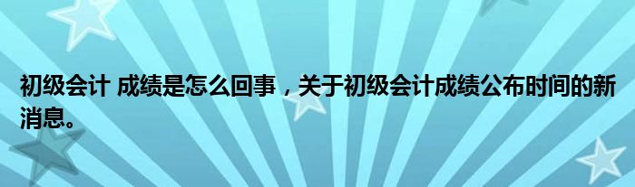 初級會計 成績是怎么回事，關于初級會計成績公布時間的新消息。
