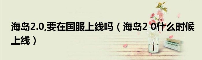 海島2.0,要在國(guó)服上線嗎（海島2 0什么時(shí)候上線）