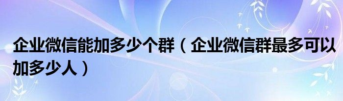 企業(yè)微信能加多少個群（企業(yè)微信群最多可以加多少人）
