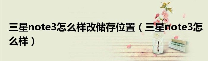 三星note3怎么樣改儲(chǔ)存位置（三星note3怎么樣）