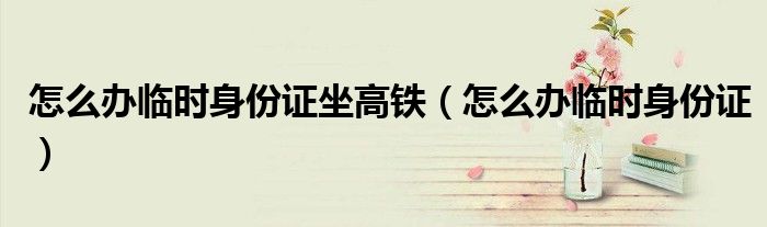 怎么辦臨時身份證坐高鐵（怎么辦臨時身份證）