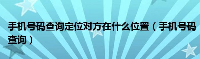 手機(jī)號碼查詢定位對方在什么位置（手機(jī)號碼查詢）